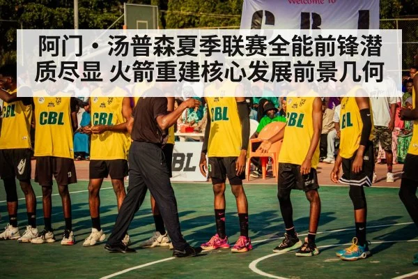 阿门·汤普森夏季联赛全能前锋潜质尽显 火箭重建核心发展前景几何