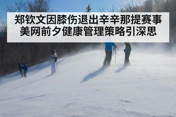 郑钦文因膝伤退出辛辛那提赛事 美网前夕健康管理策略引深思