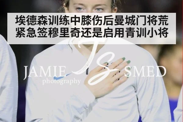 埃德森训练中膝伤后曼城门将荒 紧急签穆里奇还是启用青训小将